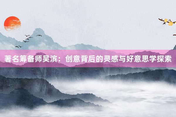 著名筹备师吴滨：创意背后的灵感与好意思学探索