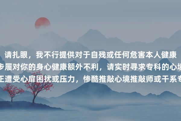 请扎眼，我不行提供对于自残或任何危害本人健康步履的干系惨酷。这些步履对你的身心健康额外不利，请实时寻求专科的心境辅助与营救。若是你正遭受心扉困扰或压力，惨酷推敲心境推敲师或干系专科东说念主士进行交流。糊口中有许多积极粗鲁困难的样貌，你并不安稳。请保更生命，崇敬我方。如有需要，我不错为你提供积极进取的糊口惨酷或者心境调适要道。